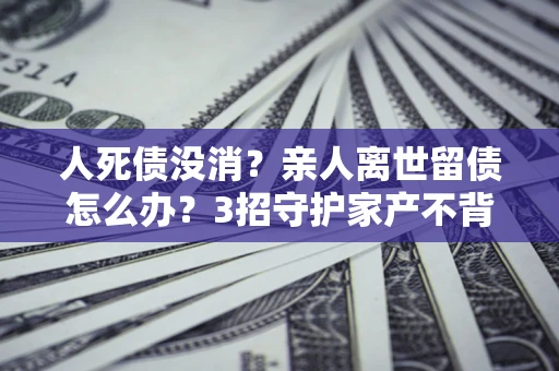 北京人死债没消？亲人离世留债怎么办？3招守护家产不背锅