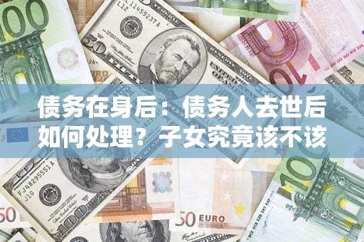 北京债务在身后：债务人去世后如何处理？子女究竟该不该还钱？