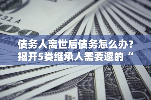 北京债务人离世后债务怎么办？揭开5类继承人需要避的“坑”